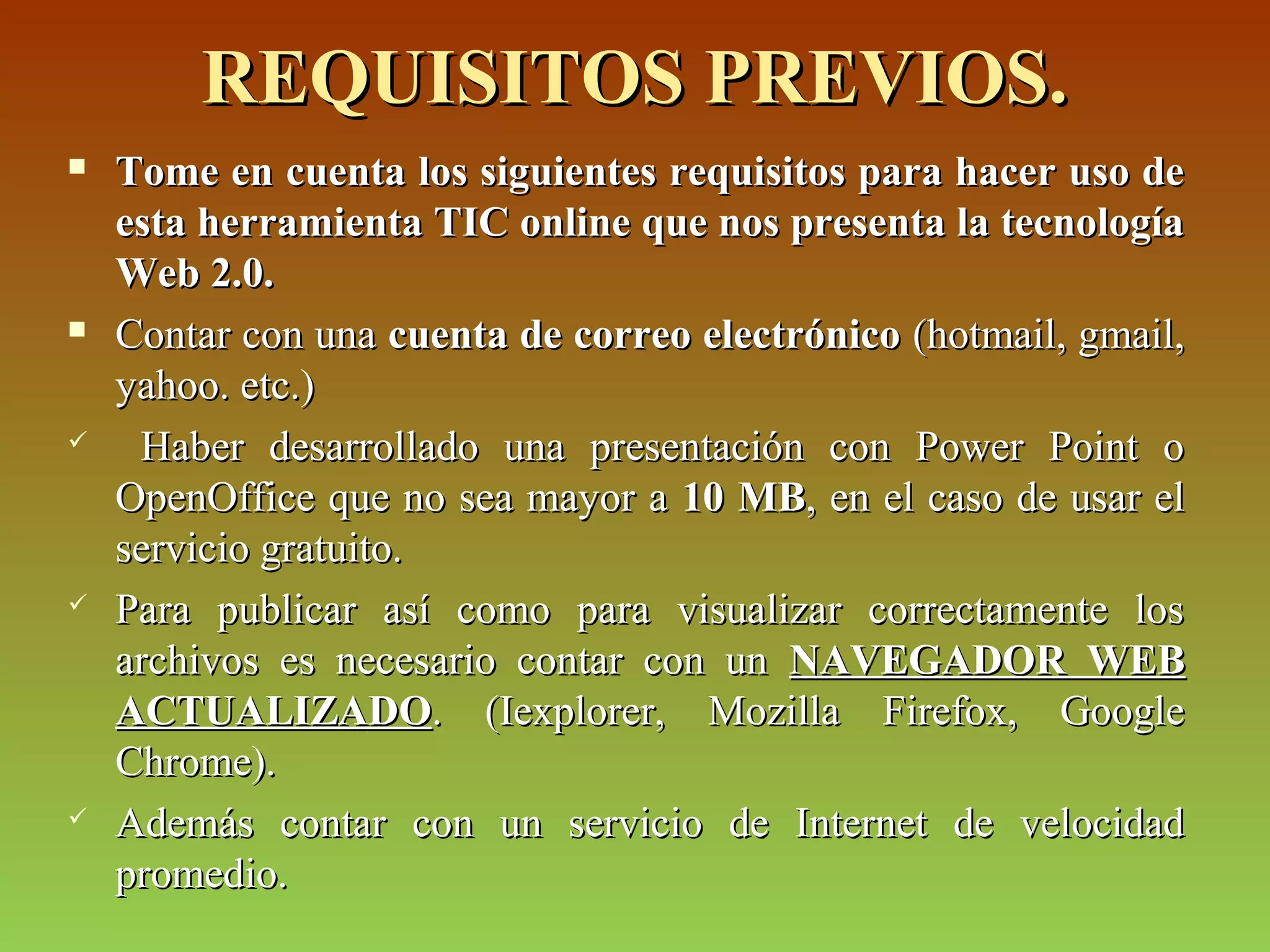 REQUISITOS PREVIOS.REQUISITOS PREVIOS.
 Tome en cuenta los siguientes requisitos para hacer uso deTome en cuenta los siguientes requisitos para hacer uso de
esta herramienta TIC online que nos presenta la tecnologíaesta herramienta TIC online que nos presenta la tecnología
Web 2.0.Web 2.0.
 Contar con unaContar con una cuenta de correo electrónicocuenta de correo electrónico (hotmail, gmail,(hotmail, gmail,
yahoo. etc.)yahoo. etc.)
 Haber desarrollado una presentación con Power Point oHaber desarrollado una presentación con Power Point o
OpenOffice que no sea mayor aOpenOffice que no sea mayor a 10 MB10 MB, en el caso de usar el, en el caso de usar el
servicio gratuito.servicio gratuito.
 Para publicar así como para visualizar correctamente losPara publicar así como para visualizar correctamente los
archivos es necesario contar con unarchivos es necesario contar con un NAVEGADOR WEBNAVEGADOR WEB
ACTUALIZADOACTUALIZADO. (Iexplorer, Mozilla Firefox, Google. (Iexplorer, Mozilla Firefox, Google
Chrome).Chrome).
 Además contar con un servicio de Internet de velocidadAdemás contar con un servicio de Internet de velocidad
promedio.promedio.
 