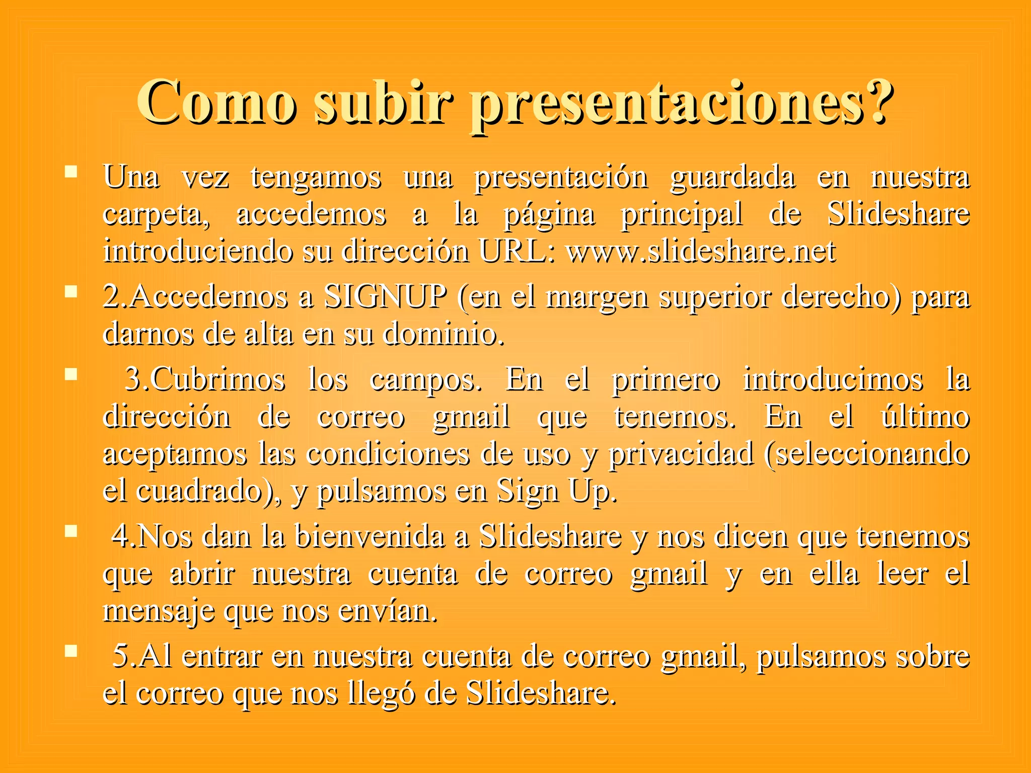 Como subir presentaciones?Como subir presentaciones?
 Una vez tengamos una presentación guardada en nuestraUna vez tengamos una presentación guardada en nuestra
carpeta, accedemos a la página principal de Slidesharecarpeta, accedemos a la página principal de Slideshare
introduciendo su dirección URL: www.slideshare.netintroduciendo su dirección URL: www.slideshare.net
 2.Accedemos a SIGNUP (en el margen superior derecho) para2.Accedemos a SIGNUP (en el margen superior derecho) para
darnos de alta en su dominio.darnos de alta en su dominio.
 3.Cubrimos los campos. En el primero introducimos la3.Cubrimos los campos. En el primero introducimos la
dirección de correo gmail que tenemos. En el últimodirección de correo gmail que tenemos. En el último
aceptamos las condiciones de uso y privacidad (seleccionandoaceptamos las condiciones de uso y privacidad (seleccionando
el cuadrado), y pulsamos en Sign Up.el cuadrado), y pulsamos en Sign Up.
 4.Nos dan la bienvenida a Slideshare y nos dicen que tenemos4.Nos dan la bienvenida a Slideshare y nos dicen que tenemos
que abrir nuestra cuenta de correo gmail y en ella leer elque abrir nuestra cuenta de correo gmail y en ella leer el
mensaje que nos envían.mensaje que nos envían.
 5.Al entrar en nuestra cuenta de correo gmail, pulsamos sobre5.Al entrar en nuestra cuenta de correo gmail, pulsamos sobre
el correo que nos llegó de Slideshare.el correo que nos llegó de Slideshare.
 