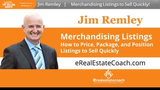Jim Remley
Merchandising Listings
How to Price, Package, and Position
Listings to Sell Quickly
Merchandising Listings
How to Price, Package, and Position
Listings to Sell Quickly
Merchandising Listings
How to Price, Package, and Position
Listings to Sell Quickly
eRealEstateCoach.com
 