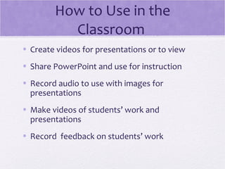 How to Use in the
          Classroom
• Create videos for presentations or to view
• Share PowerPoint and use for instruction
• Record audio to use with images for
  presentations
• Make videos of students’ work and
  presentations
• Record feedback on students’ work
 
