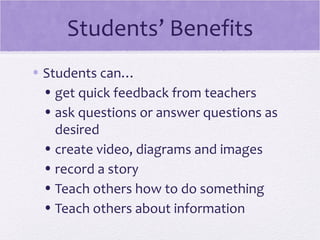 Students’ Benefits
• Students can…
  • get quick feedback from teachers
  • ask questions or answer questions as
    desired
  • create video, diagrams and images
  • record a story
  • Teach others how to do something
  • Teach others about information
 