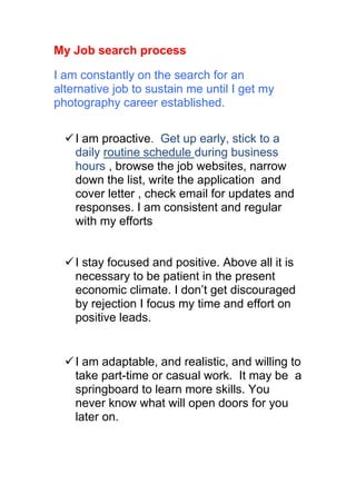My Job search process

I am constantly on the search for an
alternative job to sustain me until I get my
photography career established.


   I am proactive. Get up early, stick to a
    daily routine schedule during business
    hours , browse the job websites, narrow
    down the list, write the application and
    cover letter , check email for updates and
    responses. I am consistent and regular
    with my efforts


   I stay focused and positive. Above all it is
    necessary to be patient in the present
    economic climate. I don’t get discouraged
    by rejection I focus my time and effort on
    positive leads.


   I am adaptable, and realistic, and willing to
    take part-time or casual work. It may be a
    springboard to learn more skills. You
    never know what will open doors for you
    later on.
 