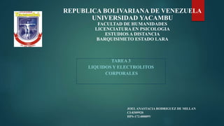 JOELANASTACIA RODRIGUEZ DE MILLAN
CI-8309920
HPS-172-00009V
TAREA 3
LIQUIDOS Y ELECTROLITOS
CORPORALES
REPUBLICA BOLIVARIANA DE VENEZUELA
UNIVERSIDAD YACAMBU
FACULTAD DE HUMANIDADES
LICENCIATURA EN PSICOLOGIA
ESTUDIOS A DISTANCIA
BARQUISIMETO ESTADO LARA
 