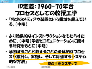 ID定義：1960-70年台
プロセスとしての教授工学
• 「特定のメディアや装置という領域を超えてい
る。（中略）
• より効果的なインストラクションをもたらすた
めに、（中略）学習とコミュニケーションに関す
る研究をもとに（中略）
• 学習することと教えることの全体的なプロセ
スを設計し、実施し、そして評価するシステム
的な方法」
10 Nov 2018 ID医療 勉強会
IDの主要なステップ
 