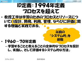 ID定義：１９９４年定義
プロセスを超えて
• 教授工学は学習のためのプロセスとリソースにつ
いての設計、開発、利用、管理、ならびに評価に関
する理論と実践である。
• １９６０－７０年定義
– 学習することと教えることの全体的なプロセスを設計
し、実施し、そして評価するシステム的な方法」
10 Nov 2018 ID医療 勉強会
以前の
「システム的」を
排除
 