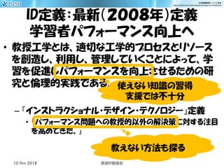 ID定義：最新（２００８年）定義
学習者パフォーマンス向上へ
• 教授工学とは、適切な工学的プロセスとリソース
を創造し、利用し、管理していくことによって、学
習を促進しパフォーマンスを向上させるための研
究と倫理的実践である。
– 『インストラクショナル・デザイン・テクノロジー』定義
• 「パフォーマンス問題への教授的以外の解決策に対する注目
を高めてきた。」
10 Nov 2018 ID医療 勉強会
使えない知識の習得
支援では不十分
教えない方法も探る
 