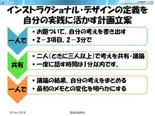インストラクショナル・デザインの定義を
自分の実践に活かす計画立案
一人で
•お題ついて、自分の考えを書き出す
•2－3項目、2－3分で
共有
•二人（ときに三人以上）で考えを共有・議論
•一度に話す時間は1分以内です。
一人で
•議論の結果、自分の考えをまとめる
•最初のメモとの変化を明らかにする
10 Nov 2018 ID医療 勉強会
 