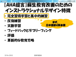 【AHA提言】蘇生教育改善のための
インストラクショナルデザイン特徴
• 完全習得学習と集中的練習
• 反復練習
• 文脈学習
• フィードバックとデブリーフィング
• 評価
• 革新的な教育方略
10 Nov 2018 ID医療 勉強会
まず、
日本語訳4頁参照
 