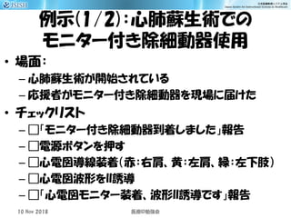 例示(1/2)：心肺蘇生術での
モニター付き除細動器使用
• 場面：
– 心肺蘇生術が開始されている
– 応援者がモニター付き除細動器を現場に届けた
• チェックリスト
– □「モニター付き除細動器到着しました」報告
– □電源ボタンを押す
– □心電図導線装着（赤：右肩、黄：左肩、緑：左下肢）
– □心電図波形をII誘導
– □「心電図モニター装着、波形II誘導です」報告
10 Nov 2018 ID医療 勉強会
 