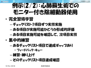 例示(2/2)：心肺蘇生術での
モニター付き除細動器使用
• 完全習得学習
– チェックリスト1項目ずつ実技実施
– ある項目が実施可能かどうか形成的評価
– ある項目実施可能を確認して、次項目実技
• 集中的練習
– あるチェックリスト項目で達成ギャップあり
• フィードバック・キュー
– 練習・練り上げ
– そのチェックリスト項目達成確認
10 Nov 2018 ID医療 勉強会
 