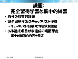課題：
完全習得学習と集中的練習
• 自分の教育的課題
• 完全習得学習のチェックリスト作成
– チェックリストを用いた学習支援設定
• ある達成項目が未達成の場面想定
– 集中的練習の内容を設定
10 Nov 2018 ID医療 勉強会
 
