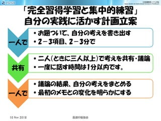 「完全習得学習と集中的練習」
自分の実践に活かす計画立案
一人で
•お題ついて、自分の考えを書き出す
•2－3項目、2－3分で
共有
•二人（ときに三人以上）で考えを共有・議論
•一度に話す時間は1分以内です。
一人で
•議論の結果、自分の考えをまとめる
•最初のメモとの変化を明らかにする
10 Nov 2018 ID医療 勉強会
 