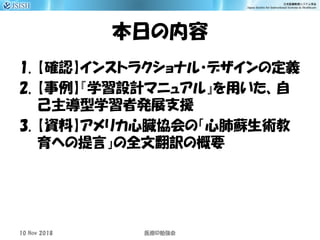 本日の内容
1. 【確認】インストラクショナル・デザインの定義
2. 【事例】『学習設計マニュアル』を用いた、自
己主導型学習者発展支援
3. 【資料】アメリカ心臓協会の「心肺蘇生術教
育への提言」の全文翻訳の概要
10 Nov 2018 ID医療 勉強会
 