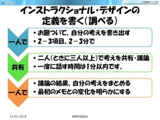 インストラクショナル・デザインの
定義を書く（調べる）
一人で
•お題ついて、自分の考えを書き出す
•2－3項目、2－3分で
共有
•二人（ときに三人以上）で考えを共有・議論
•一度に話す時間は1分以内です。
一人で
•議論の結果、自分の考えをまとめる
•最初のメモとの変化を明らかにする
10 Nov 2018 ID医療 勉強会
 