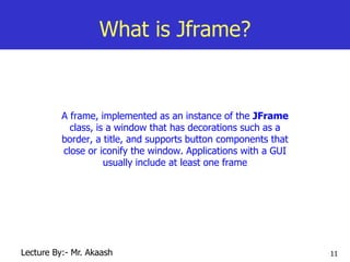 11
What is Jframe?
A frame, implemented as an instance of the JFrame
class, is a window that has decorations such as a
border, a title, and supports button components that
close or iconify the window. Applications with a GUI
usually include at least one frame
Lecture By:- Mr. Akaash
 