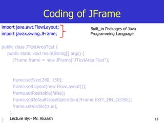 13
Coding of JFrame
import java.awt.FlowLayout;
import javax.swing.JFrame;
public class JTextAreaTest {
public static void main(String[] args) {
JFrame frame = new JFrame("JTextArea Test");
frame.setSize(280, 150);
frame.setLayout(new FlowLayout());
frame.setResizable(false);
frame.setDefaultCloseOperation(JFrame.EXIT_ON_CLOSE);
frame.setVisible(true);
}
}
Built_in Packages of Java
Programming Language
Lecture By:- Mr. Akaash
 
