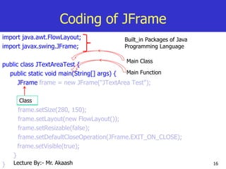 16
Coding of JFrame
import java.awt.FlowLayout;
import javax.swing.JFrame;
public class JTextAreaTest {
public static void main(String[] args) {
JFrame frame = new JFrame("JTextArea Test");
frame.setSize(280, 150);
frame.setLayout(new FlowLayout());
frame.setResizable(false);
frame.setDefaultCloseOperation(JFrame.EXIT_ON_CLOSE);
frame.setVisible(true);
}
}
Built_in Packages of Java
Programming Language
Main Class
Main Function
Class
Lecture By:- Mr. Akaash
 
