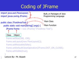 17
Coding of JFrame
import java.awt.FlowLayout;
import javax.swing.JFrame;
public class JTextAreaTest {
public static void main(String[] args) {
JFrame frame = new JFrame("JTextArea Test");
frame.setSize(280, 150);
frame.setLayout(new FlowLayout());
frame.setResizable(false);
frame.setDefaultCloseOperation(JFrame.EXIT_ON_CLOSE);
frame.setVisible(true);
}
}
Built_in Packages of Java
Programming Language
Main Class
Main Function
Class Object
Lecture By:- Mr. Akaash
 