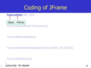 22
Coding of JFrame
frame.setSize(280, 150);
frame.setLayout(new FlowLayout());
frame.setResizable(false);
frame.setDefaultCloseOperation(JFrame.EXIT_ON_CLOSE);
frame.setVisible(true);
}
}
Object Method
Lecture By:- Mr. Akaash
 