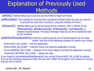 36
Explanation of Previously Used
Methods
setSize(). Method allows you to set the size like Width & height of JFrame
setResizable(). One method for ensuring that a graphical interface looks the way you intend is
to prevent the user from re-sizing it, using this method of JFrame :
setLayout(). Method allows you to set the layout of the container, often a JPanel, to say
FlowLayout(), BorderLayout(), GridLayout(), null layout(), or
whatever layout desired. The layout manager helps lay out the components held
by this container
setDefaultCloseOperation() method is used to specify one of several options for the close
button. Use one of the following constants to specify your choice:
 JFrame.EXIT_ON_CLOSE — Exit the application.
 JFrame.HIDE_ON_CLOSE — Hide the frame, but keep the application running.
 JFrame.DISPOSE_ON_CLOSE — Dispose of the frame object, but keep the application running.
 JFrame.DO_NOTHING_ON_CLOSE — Ignore the click.
If you forget to call setDefaultCloseOperation() you will get JFrame.HIDE_ON_CLOSE by default.
This can be frustrating, because it looks like you have "killed" the program, but it keeps on running,
and you see no frame.
Lecture By:- Mr. Akaash
 