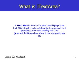 37
What is JTextArea?
A JTextArea is a multi-line area that displays plain
text. It is intended to be a lightweight component that
provides source compatibility with the
java.awt.TextArea class where it can reasonably do
so.
Lecture By:- Mr. Akaash
 