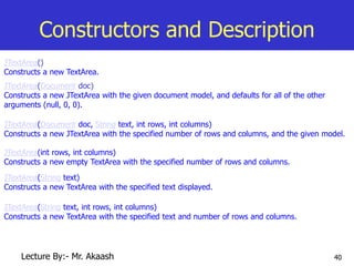 40
Constructors and Description
JTextArea()
Constructs a new TextArea.
JTextArea(Document doc)
Constructs a new JTextArea with the given document model, and defaults for all of the other
arguments (null, 0, 0).
JTextArea(Document doc, String text, int rows, int columns)
Constructs a new JTextArea with the specified number of rows and columns, and the given model.
JTextArea(int rows, int columns)
Constructs a new empty TextArea with the specified number of rows and columns.
JTextArea(String text)
Constructs a new TextArea with the specified text displayed.
JTextArea(String text, int rows, int columns)
Constructs a new TextArea with the specified text and number of rows and columns.
Lecture By:- Mr. Akaash
 