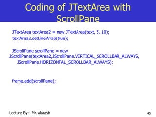 45
Coding of JTextArea with
ScrollPane
JTextArea textArea2 = new JTextArea(text, 5, 10);
textArea2.setLineWrap(true);
JScrollPane scrollPane = new
JScrollPane(textArea2,JScrollPane.VERTICAL_SCROLLBAR_ALWAYS,
JScrollPane.HORIZONTAL_SCROLLBAR_ALWAYS);
frame.add(scrollPane);
Lecture By:- Mr. Akaash
 
