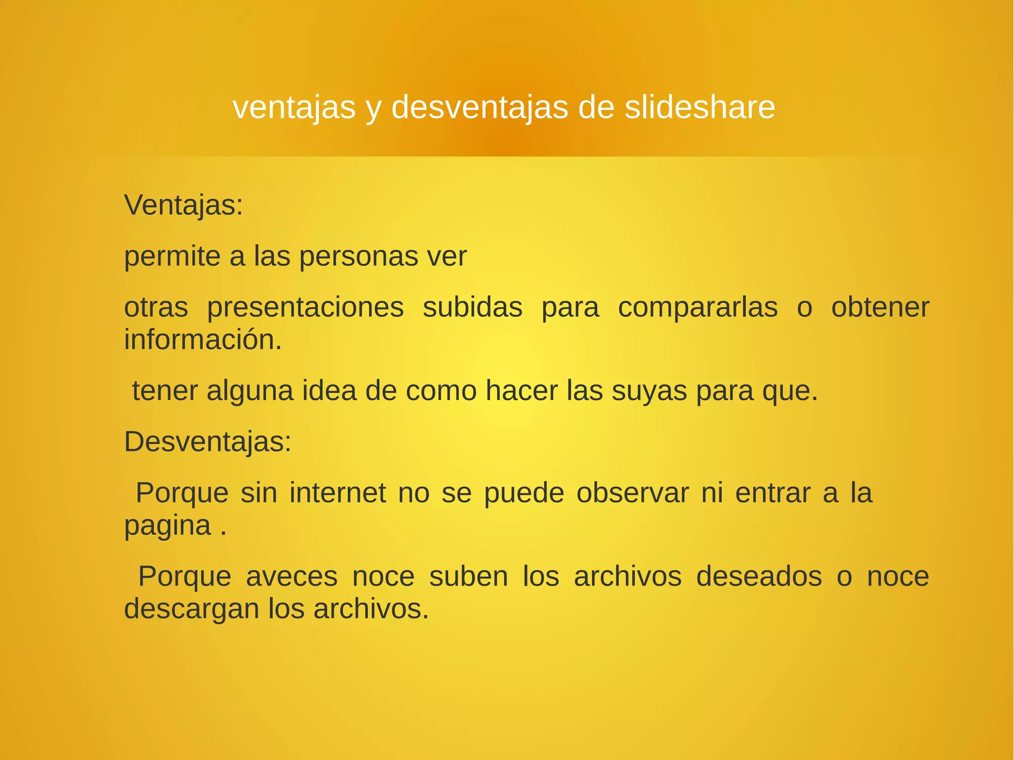 ventajas y desventajas de slideshare
Ventajas:
permite a las personas ver
otras presentaciones subidas para compararlas o obtener
información.
tener alguna idea de como hacer las suyas para que.
Desventajas:
Porque sin internet no se puede observar ni entrar a la
pagina .
Porque aveces noce suben los archivos deseados o noce
descargan los archivos.