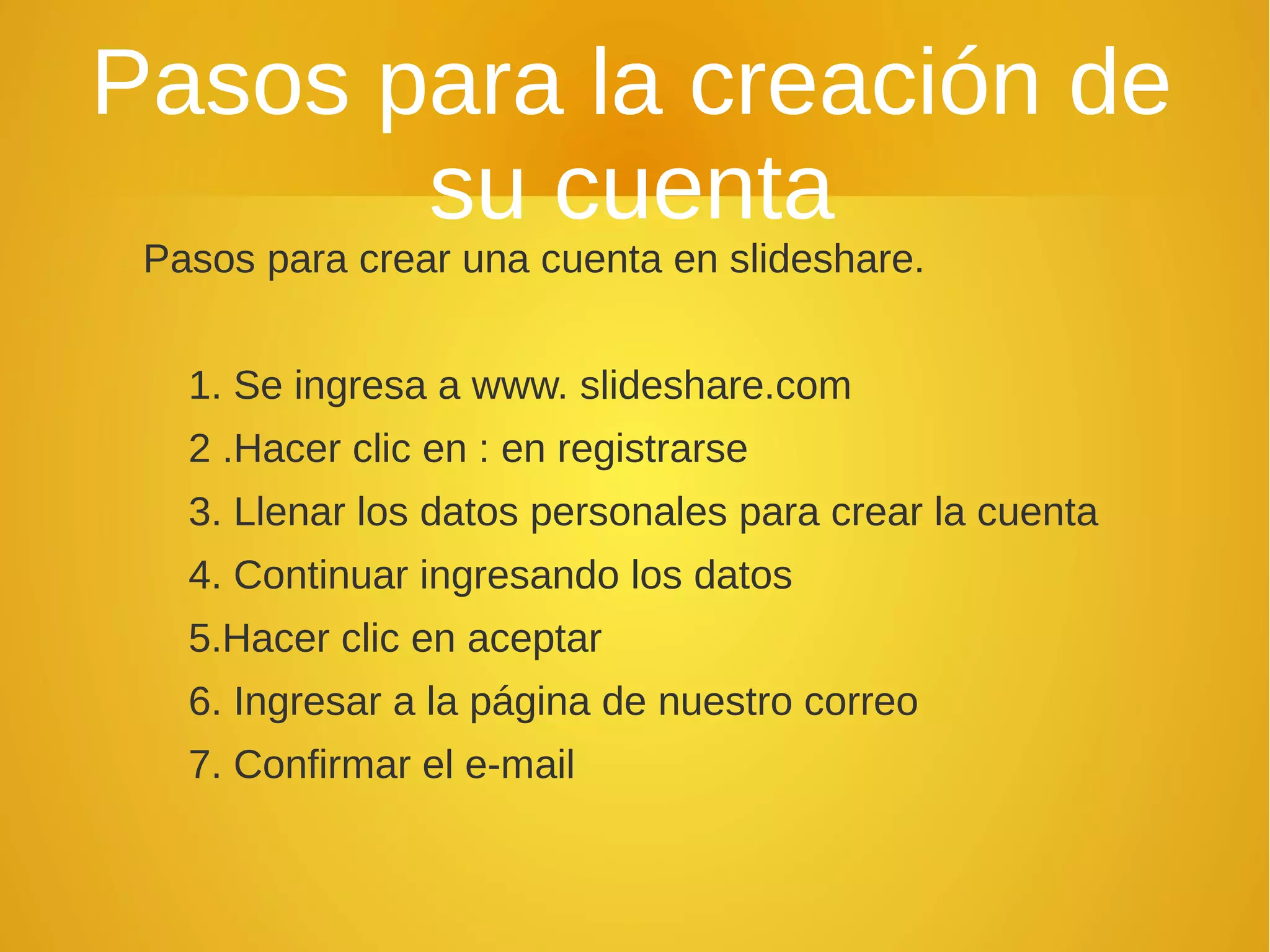 Pasos para la creación de
su cuenta
Pasos para crear una cuenta en slideshare.
1. Se ingresa a www. slideshare.com
2 .Hacer clic en : en registrarse
3. Llenar los datos personales para crear la cuenta
4. Continuar ingresando los datos
5.Hacer clic en aceptar
6. Ingresar a la página de nuestro correo
7. Confirmar el e-mail