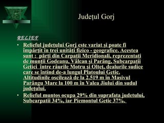 Judeţul Gorj RELIEF Relieful judeţului Gorj este variat şi poate fi împărţit în trei unităţi fizico - geografice. Acestea sunt :  părţi din Carpaţii Meridionali, reprezentaţi de munţii Godeanu, Vâlcan şi Parâng, Subcarpaţii Getici  între râurile Motru şi Olteţ, dealurile sudice care se întind de-a lungul Platoului Getic. Altitudinile oscilează de la 2.519 m în Masivul Parângu Mare la 100 m în Valea Jiului din sudul judeţului. Relieful muntos ocupa 29% din suprafata judetului, Subcarpatii 34%, iar Piemontul Getic 37%.  