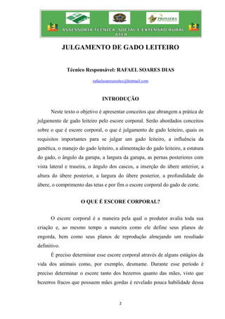 2
JULGAMENTO DE GADO LEITEIRO
Técnico Responsável: RAFAEL SOARES DIAS
rafaelsoareszootec@hotmail.com
INTRODUÇÃO
Neste texto o objetivo é apresentar conceitos que abrangem a prática de
julgamento de gado leiteiro pelo escore corporal. Serão abordados conceitos
sobre o que é escore corporal, o que é julgamento de gado leiteiro, quais os
requisitos importantes para se julgar um gado leiteiro, a influência da
genética, o manejo do gado leiteiro, a alimentação do gado leiteiro, a estatura
do gado, o ângulo da garupa, a largura da garupa, as pernas posteriores com
vista lateral e traseira, o ângulo dos cascos, a inserção do úbere anterior, a
altura do úbere posterior, a largura do úbere posterior, a profundidade do
úbere, o comprimento das tetas e por fim o escore corporal do gado de corte.
O QUE É ESCORE CORPORAL?
O escore corporal é a maneira pela qual o produtor avalia toda sua
criação e, ao mesmo tempo a maneira como ele define seus planos de
engorda, bem como seus planos de reprodução almejando um resultado
definitivo.
É preciso determinar esse escore corporal através de alguns estágios da
vida dos animais como, por exemplo, desmame. Durante esse período é
preciso determinar o escore tanto dos bezerros quanto das mães, visto que
bezerros fracos que possuem mães gordas é revelado pouca habilidade dessa
 
