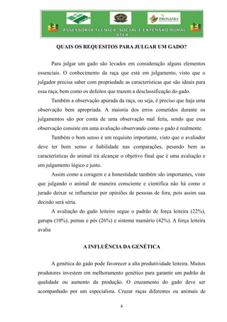 4
QUAIS OS REQUESITOS PARA JULGAR UM GADO?
Para julgar um gado são levados em consideração alguns elementos
essenciais. O conhecimento da raça que está em julgamento, visto que o
julgador precisa saber com propriedade as características que são ideais para
essa raça, bem como os defeitos que trazem a desclassificação do gado.
Também a observação apurada da raça, ou seja, é preciso que haja uma
observação bem apropriada. A maioria dos erros cometidos durante os
julgamentos são por conta de uma observação mal feita, sendo que essa
observação consiste em uma avaliação observando como o gado é realmente.
Também o bom senso é um requisito importante, visto que o avaliador
deve ter bom senso e habilidade nas comparações, pesando bem as
características do animal irá alcançar o objetivo final que é uma avaliação e
um julgamento lógico e justo.
Assim como a coragem e a honestidade também são importantes, visto
que julgando o animal de maneira consciente e cientifica não há como o
jurado deixar se influenciar por opiniões de pessoas de fora, pois assim sua
decisão será séria.
A avaliação do gado leiteiro segue o padrão de força leiteira (22%),
garupa (10%), pernas e pés (26%) e sistema mamário (42%). A força leiteira
avalia
A INFLUÊNCIA DA GENÉTICA
A genética do gado pode favorecer a alta produtividade leiteira. Muitos
produtores investem em melhoramento genético para garantir um padrão de
qualidade ou aumento da produção. O cruzamento do gado deve ser
acompanhado por um especialista. Cruzar raças diferentes ou animais de
 