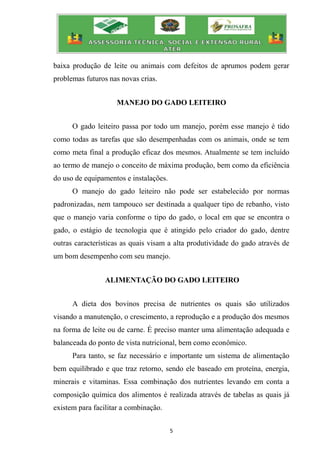 5
baixa produção de leite ou animais com defeitos de aprumos podem gerar
problemas futuros nas novas crias.
MANEJO DO GADO LEITEIRO
O gado leiteiro passa por todo um manejo, porém esse manejo é tido
como todas as tarefas que são desempenhadas com os animais, onde se tem
como meta final a produção eficaz dos mesmos. Atualmente se tem incluído
ao termo de manejo o conceito de máxima produção, bem como da eficiência
do uso de equipamentos e instalações.
O manejo do gado leiteiro não pode ser estabelecido por normas
padronizadas, nem tampouco ser destinada a qualquer tipo de rebanho, visto
que o manejo varia conforme o tipo do gado, o local em que se encontra o
gado, o estágio de tecnologia que é atingido pelo criador do gado, dentre
outras características as quais visam a alta produtividade do gado através de
um bom desempenho com seu manejo.
ALIMENTAÇÃO DO GADO LEITEIRO
A dieta dos bovinos precisa de nutrientes os quais são utilizados
visando a manutenção, o crescimento, a reprodução e a produção dos mesmos
na forma de leite ou de carne. É preciso manter uma alimentação adequada e
balanceada do ponto de vista nutricional, bem como econômico.
Para tanto, se faz necessário e importante um sistema de alimentação
bem equilibrado e que traz retorno, sendo ele baseado em proteína, energia,
minerais e vitaminas. Essa combinação dos nutrientes levando em conta a
composição química dos alimentos é realizada através de tabelas as quais já
existem para facilitar a combinação.
 