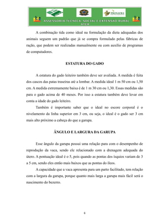 6
A combinação tida como ideal na formulação da dieta adequadas dos
animais seguem um padrão que já se compra formulado pelas fábricas de
ração, que podem ser realizadas manualmente ou com auxílio de programas
de computadores.
ESTATURA DO GADO
A estatura do gado leiteiro também deve ser avaliada. A medida é feita
dos cascos das patas traseiras até a lombar. A medida ideal 1 m 50 cm ou 1,50
cm. A medida extremamente baixa é de 1 m 30 cm ou 1,30. Essas medidas são
para o gado acima de 40 meses. Por isso a estatura também deve levar em
conta a idade do gado leiteiro.
Também é importante saber que o ideal no escore corporal é o
nivelamento da linha superior em 3 cm, ou seja, o ideal é o gado ser 3 cm
mais alto próximo a cabeça do que a garupa.
ÂNGULO E LARGURA DA GARUPA
Esse ângulo da garupa possui uma relação para com o desempenho de
reprodução da vaca, sendo ele relacionado com a drenagem adequada do
útero. A pontuação ideal é o 5, pois quando as pontas dos ísquios variam de 3
a 5 cm, sendo eles então mais baixos que as pontas do íleos.
A capacidade que a vaca apresenta para um parto facilitado, tem relação
com a largura da garupa, porque quanto mais larga a garupa mais fácil será o
nascimento do bezerro.
 