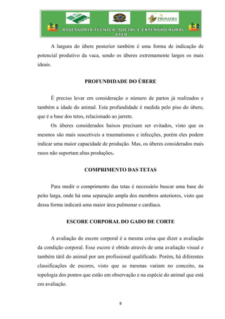 8
A largura do úbere posterior também é uma forma de indicação de
potencial produtivo da vaca, sendo os úberes extremamente largos os mais
ideais.
PROFUNDIDADE DO ÚBERE
É preciso levar em consideração o número de partos já realizados e
também a idade do animal. Esta profundidade é medida pelo piso do úbere,
que é a base dos tetos, relacionado ao jarrete.
Os úberes considerados baixos precisam ser evitados, visto que os
mesmos são mais suscetíveis a traumatismos e infecções, porém eles podem
indicar uma maior capacidade de produção. Mas, os úberes considerados mais
rasos não suportam altas produções.
COMPRIMENTO DAS TETAS
Para medir o comprimento das tetas é necessário buscar uma base do
peito larga, onde há uma separação ampla dos membros anteriores, visto que
dessa forma indicará uma maior área pulmonar e cardíaca.
ESCORE CORPORAL DO GADO DE CORTE
A avaliação do escore corporal é a mesma coisa que dizer a avaliação
da condição corporal. Esse escore é obtido através de uma avaliação visual e
também tátil do animal por um profissional qualificado. Porém, há diferentes
classificações de escores, visto que as mesmas variam no conceito, na
topologia dos pontos que estão em observação e na espécie do animal que está
em avaliação.
 