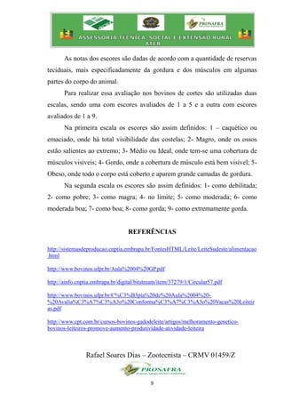 9
As notas dos escores são dadas de acordo com a quantidade de reservas
teciduais, mais especificadamente da gordura e dos músculos em algumas
partes do corpo do animal.
Para realizar essa avaliação nos bovinos de cortes são utilizadas duas
escalas, sendo uma com escores avaliados de 1 a 5 e a outra com escores
avaliados de 1 a 9.
Na primeira escala os escores são assim definidos: 1 – caquético ou
emaciado, onde há total visibilidade das costelas; 2- Magro, onde os ossos
estão salientes ao extremo; 3- Médio ou Ideal, onde tem-se uma cobertura de
músculos visíveis; 4- Gordo, onde a cobertura de músculo está bem visível; 5-
Obeso, onde todo o corpo está coberto e aparem grande camadas de gordura.
Na segunda escala os escores são assim definidos: 1- como debilitada;
2- como pobre; 3- como magra; 4- no limite; 5- como moderada; 6- como
moderada boa; 7- como boa; 8- como gorda; 9- como extremamente gorda.
REFERÊNCIAS
http://sistemasdeproducao.cnptia.embrapa.br/FontesHTML/Leite/LeiteSudeste/alimentacao
.html
http://www.bovinos.ufpr.br/Aula%2004%20GP.pdf
http://ainfo.cnptia.embrapa.br/digital/bitstream/item/37279/1/Circular57.pdf
http://www.bovinos.ufpr.br/C%C3%B3pia%20de%20Aula%2004%20-
%20Avalia%C3%A7%C3%A3o%20Conforma%C3%A7%C3%A3o%20Vacas%20Leiteir
as.pdf
http://www.cpt.com.br/cursos-bovinos-gadodeleite/artigos/melhoramento-genetico-
bovinos-leiteiros-promove-aumento-produtividade-atividade-leiteira
Rafael Soares Dias – Zootecnista – CRMV 01459/Z
 