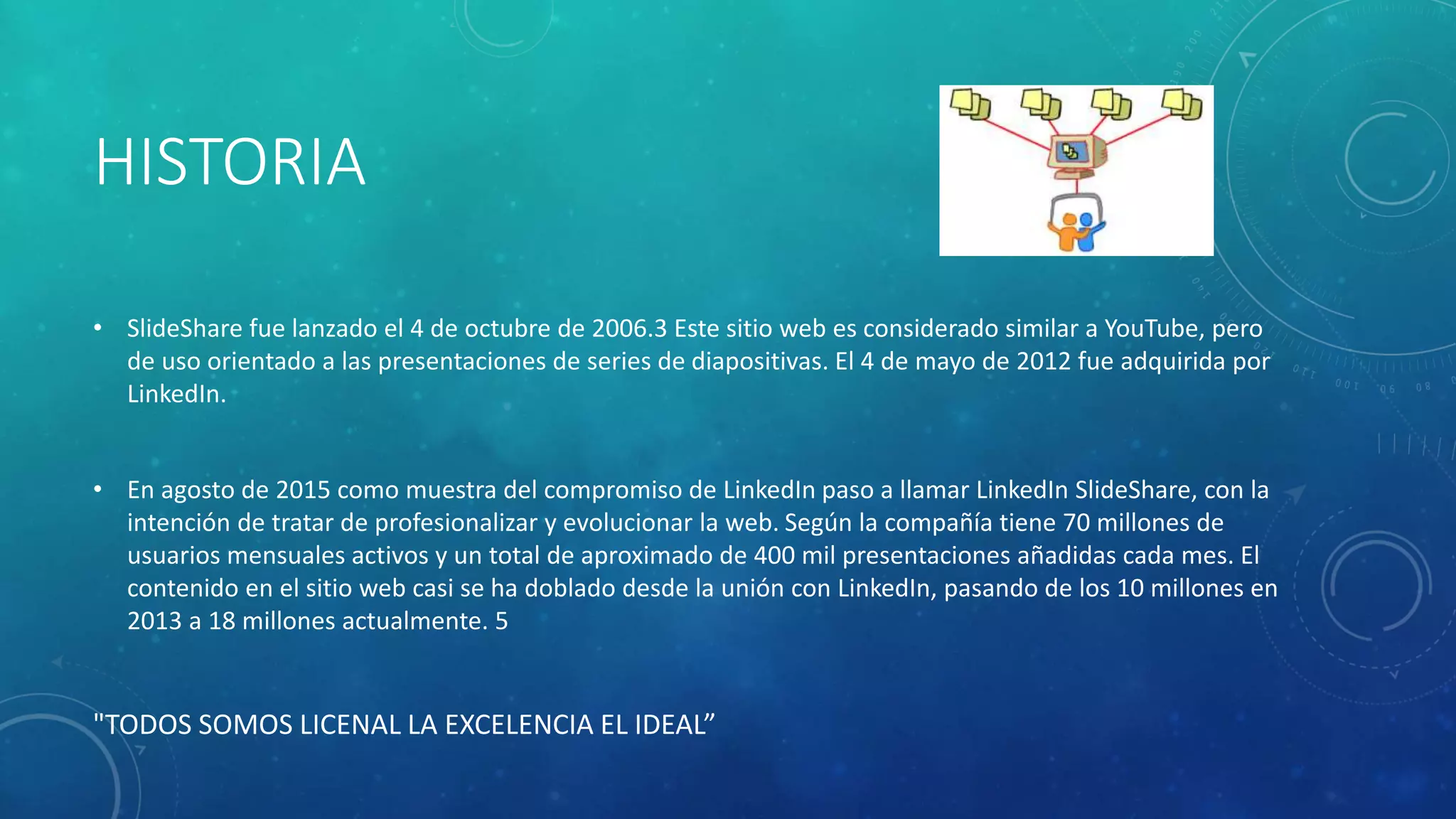 HISTORIA
• SlideShare fue lanzado el 4 de octubre de 2006.3 Este sitio web es considerado similar a YouTube, pero
de uso orientado a las presentaciones de series de diapositivas. El 4 de mayo de 2012 fue adquirida por
LinkedIn.
• En agosto de 2015 como muestra del compromiso de LinkedIn paso a llamar LinkedIn SlideShare, con la
intención de tratar de profesionalizar y evolucionar la web. Según la compañía tiene 70 millones de
usuarios mensuales activos y un total de aproximado de 400 mil presentaciones añadidas cada mes. El
contenido en el sitio web casi se ha doblado desde la unión con LinkedIn, pasando de los 10 millones en
2013 a 18 millones actualmente. 5
"TODOS SOMOS LICENAL LA EXCELENCIA EL IDEAL”
 
