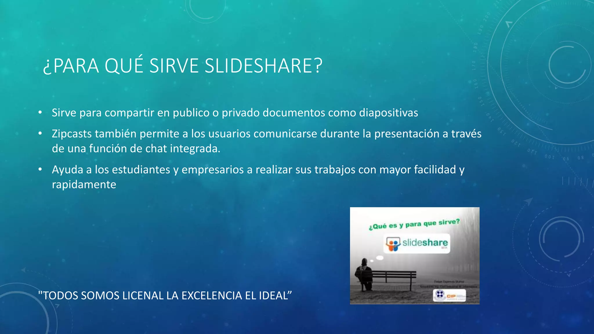¿PARA QUÉ SIRVE SLIDESHARE?
• Sirve para compartir en publico o privado documentos como diapositivas
• Zipcasts también permite a los usuarios comunicarse durante la presentación a través
de una función de chat integrada.
• Ayuda a los estudiantes y empresarios a realizar sus trabajos con mayor facilidad y
rapidamente
"TODOS SOMOS LICENAL LA EXCELENCIA EL IDEAL”
 