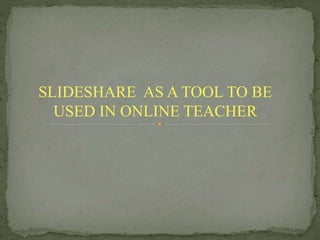 SLIDESHARE AS A TOOL TO BE
USED IN ONLINE TEACHER
 