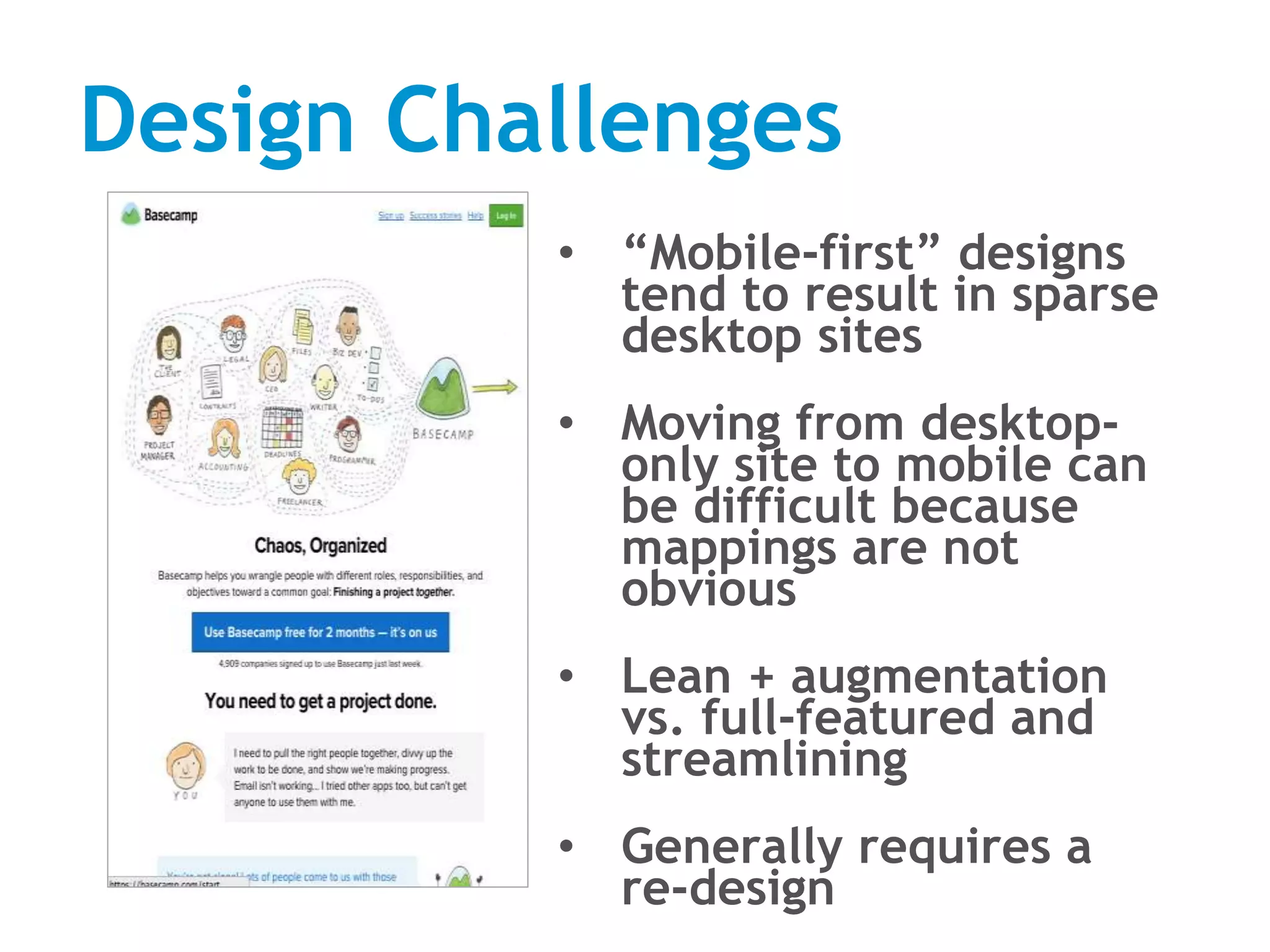 Design Challenges
• “Mobile-first” designs
tend to result in sparse
desktop sites
• Moving from desktop-
only site to mobile can
be difficult because
mappings are not
obvious
• Lean + augmentation
vs. full-featured and
streamlining
• Generally requires a
re-design
 