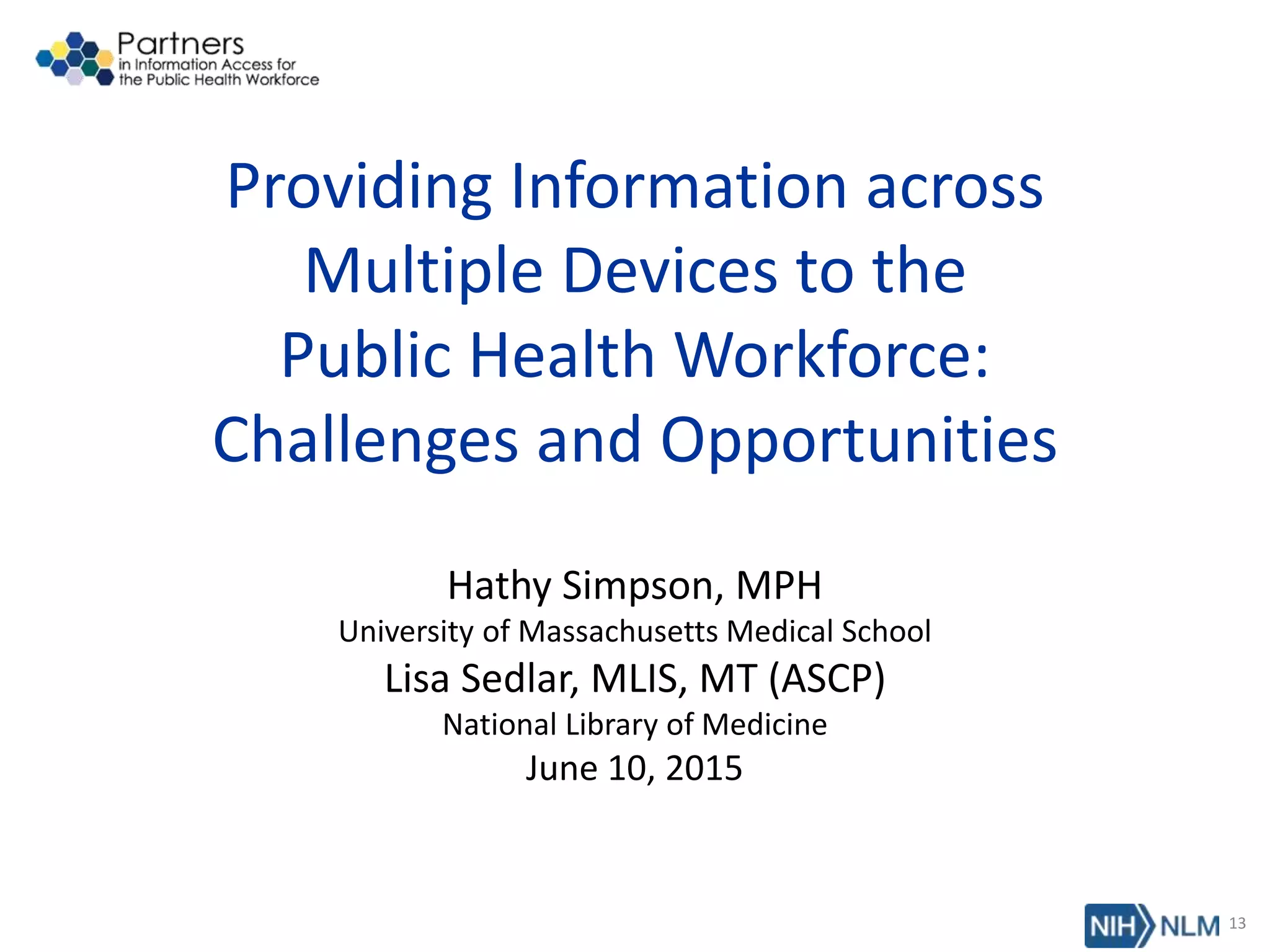 Providing Information across
Multiple Devices to the
Public Health Workforce:
Challenges and Opportunities
Hathy Simpson, MPH
University of Massachusetts Medical School
Lisa Sedlar, MLIS, MT (ASCP)
National Library of Medicine
June 10, 2015
13
 