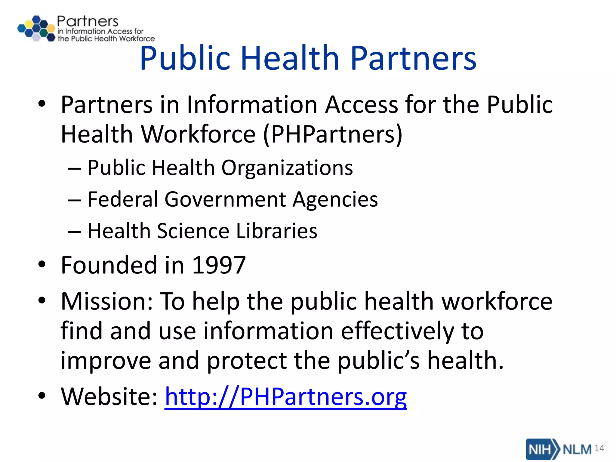 Public Health Partners
• Partners in Information Access for the Public
Health Workforce (PHPartners)
– Public Health Organizations
– Federal Government Agencies
– Health Science Libraries
• Founded in 1997
• Mission: To help the public health workforce
find and use information effectively to
improve and protect the public’s health.
• Website: http://PHPartners.org
14
 