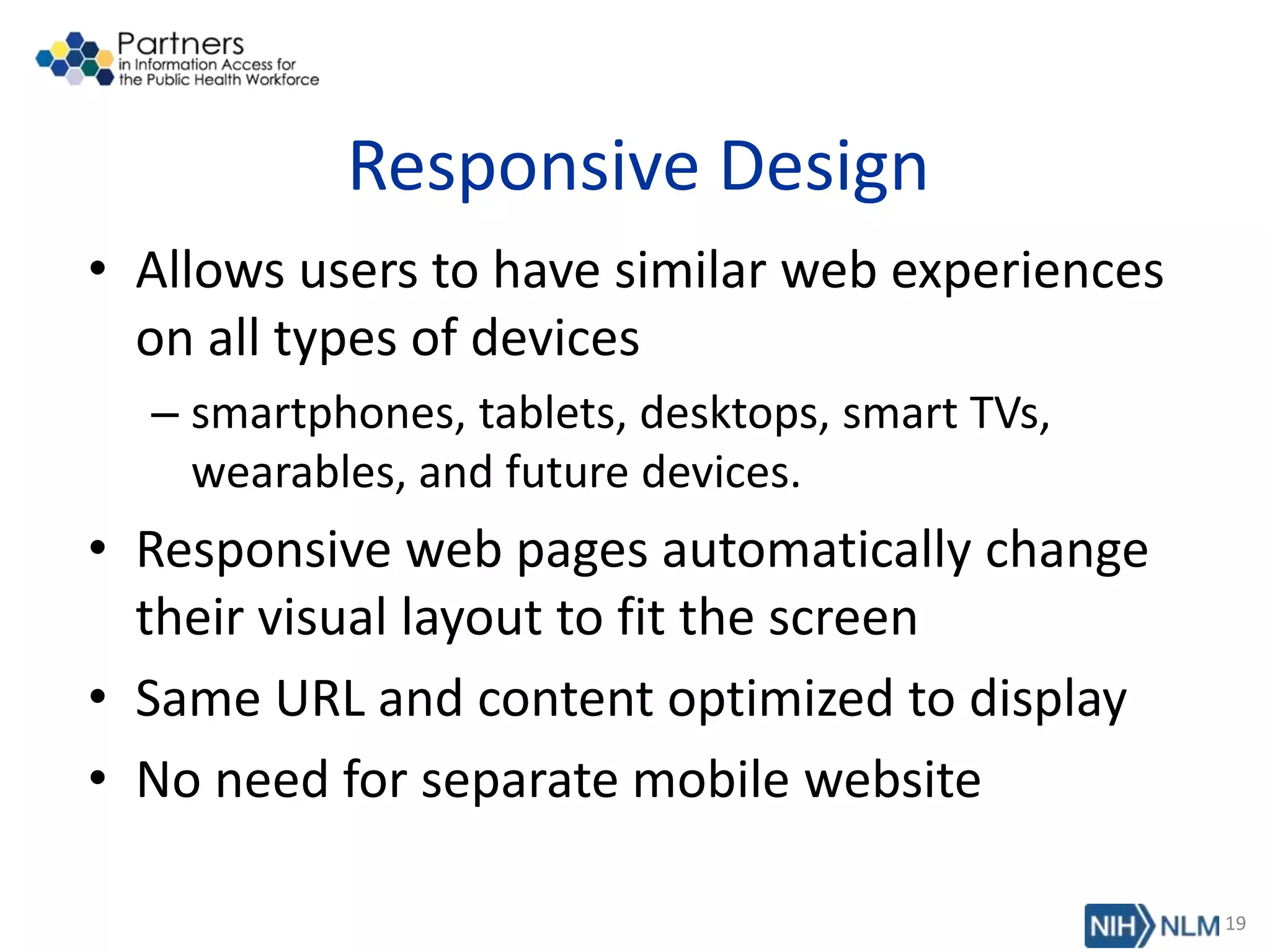 Responsive Design
• Allows users to have similar web experiences
on all types of devices
– smartphones, tablets, desktops, smart TVs,
wearables, and future devices.
• Responsive web pages automatically change
their visual layout to fit the screen
• Same URL and content optimized to display
• No need for separate mobile website
19
 