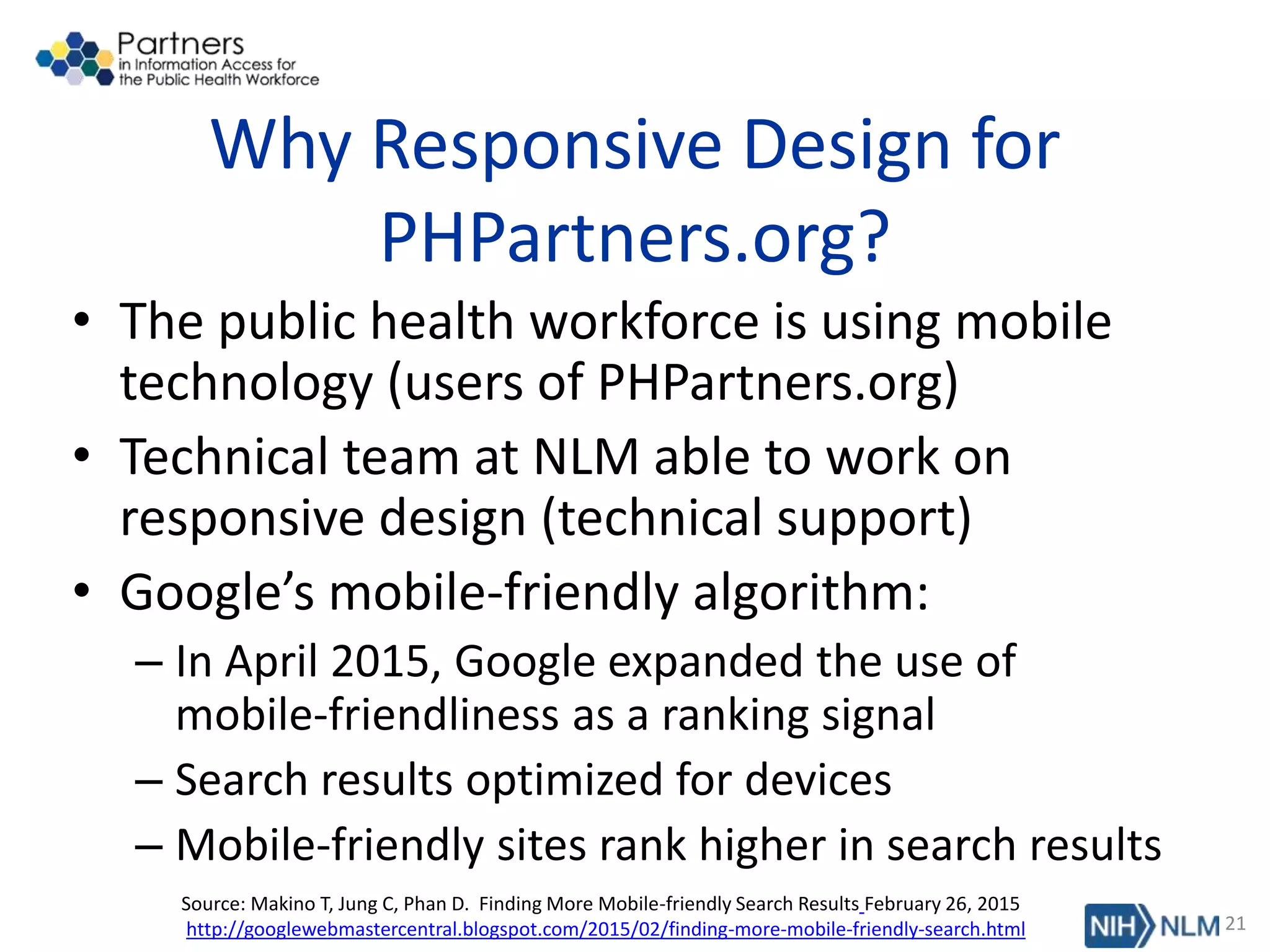Why Responsive Design for
PHPartners.org?
• The public health workforce is using mobile
technology (users of PHPartners.org)
• Technical team at NLM able to work on
responsive design (technical support)
• Google’s mobile-friendly algorithm:
– In April 2015, Google expanded the use of
mobile-friendliness as a ranking signal
– Search results optimized for devices
– Mobile-friendly sites rank higher in search results
21
Source: Makino T, Jung C, Phan D. Finding More Mobile-friendly Search Results February 26, 2015
http://googlewebmastercentral.blogspot.com/2015/02/finding-more-mobile-friendly-search.html
 
