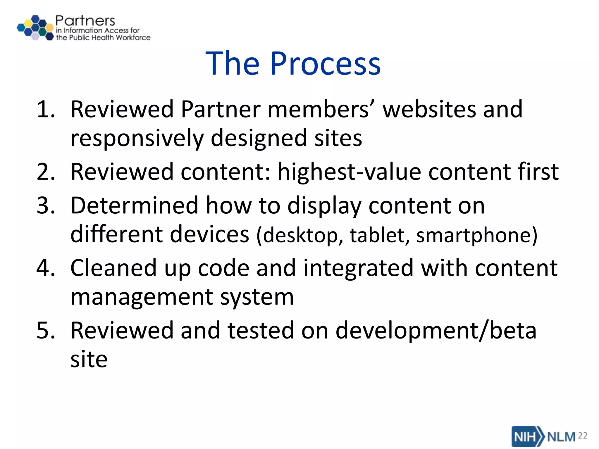 The Process
1. Reviewed Partner members’ websites and
responsively designed sites
2. Reviewed content: highest-value content first
3. Determined how to display content on
different devices (desktop, tablet, smartphone)
4. Cleaned up code and integrated with content
management system
5. Reviewed and tested on development/beta
site
22
 