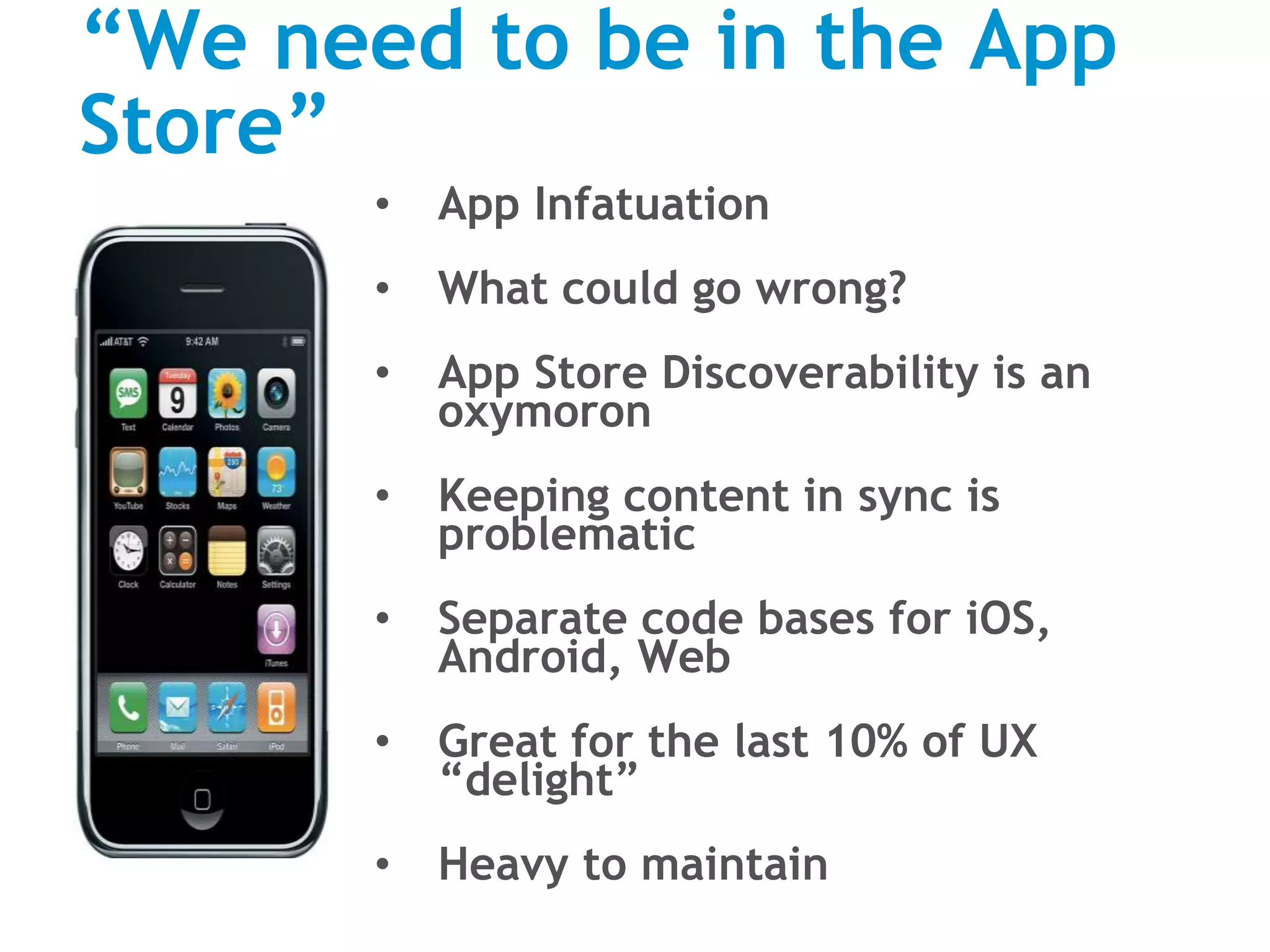 “We need to be in the App
Store”
• App Infatuation
• What could go wrong?
• App Store Discoverability is an
oxymoron
• Keeping content in sync is
problematic
• Separate code bases for iOS,
Android, Web
• Great for the last 10% of UX
“delight”
• Heavy to maintain
 