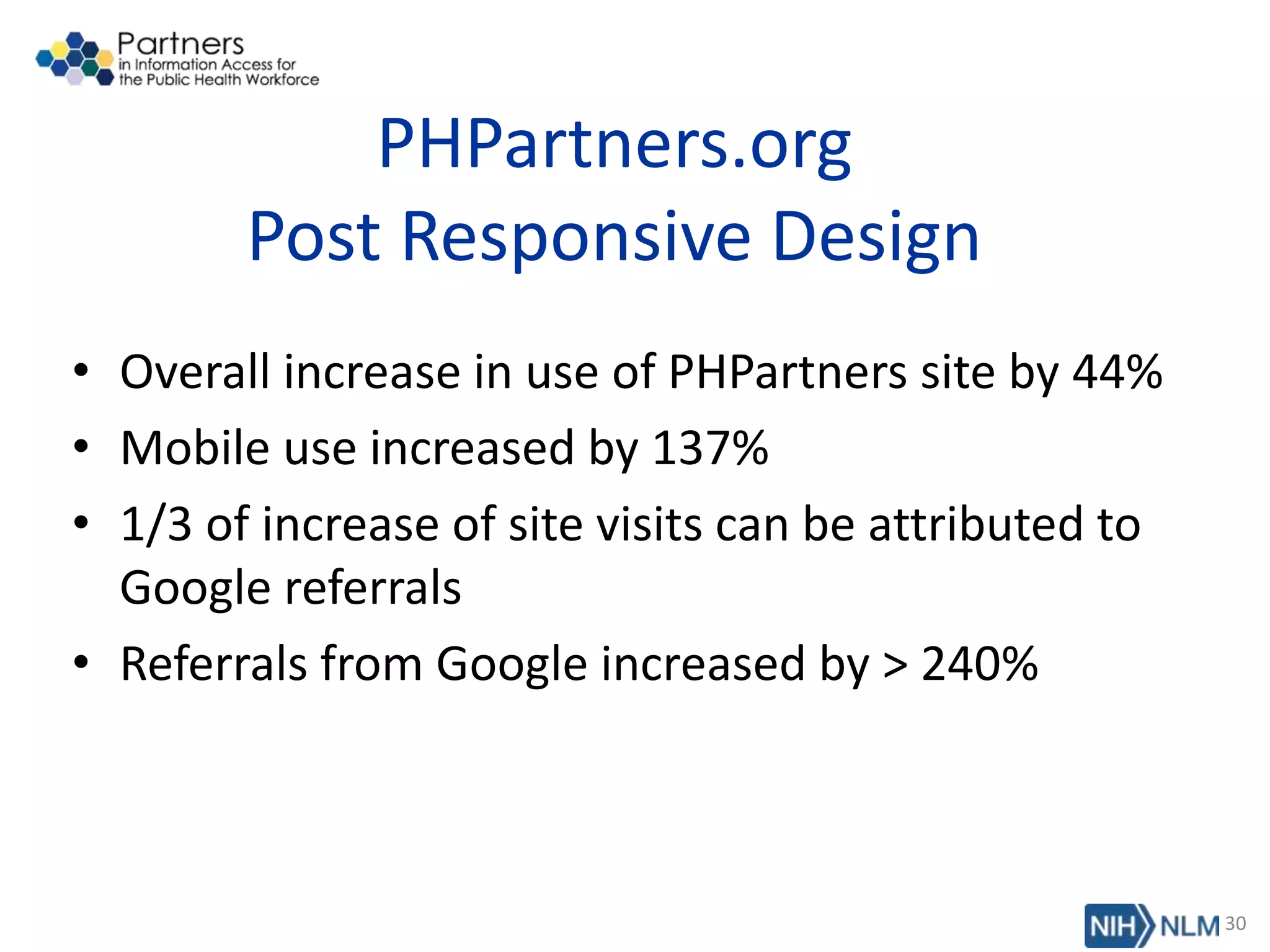 PHPartners.org
Post Responsive Design
• Overall increase in use of PHPartners site by 44%
• Mobile use increased by 137%
• 1/3 of increase of site visits can be attributed to
Google referrals
• Referrals from Google increased by > 240%
30
 