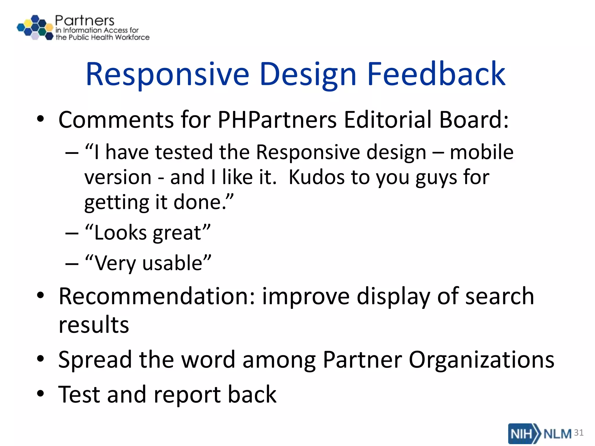 Responsive Design Feedback
• Comments for PHPartners Editorial Board:
– “I have tested the Responsive design – mobile
version - and I like it. Kudos to you guys for
getting it done.”
– “Looks great”
– “Very usable”
• Recommendation: improve display of search
results
• Spread the word among Partner Organizations
• Test and report back
31
 