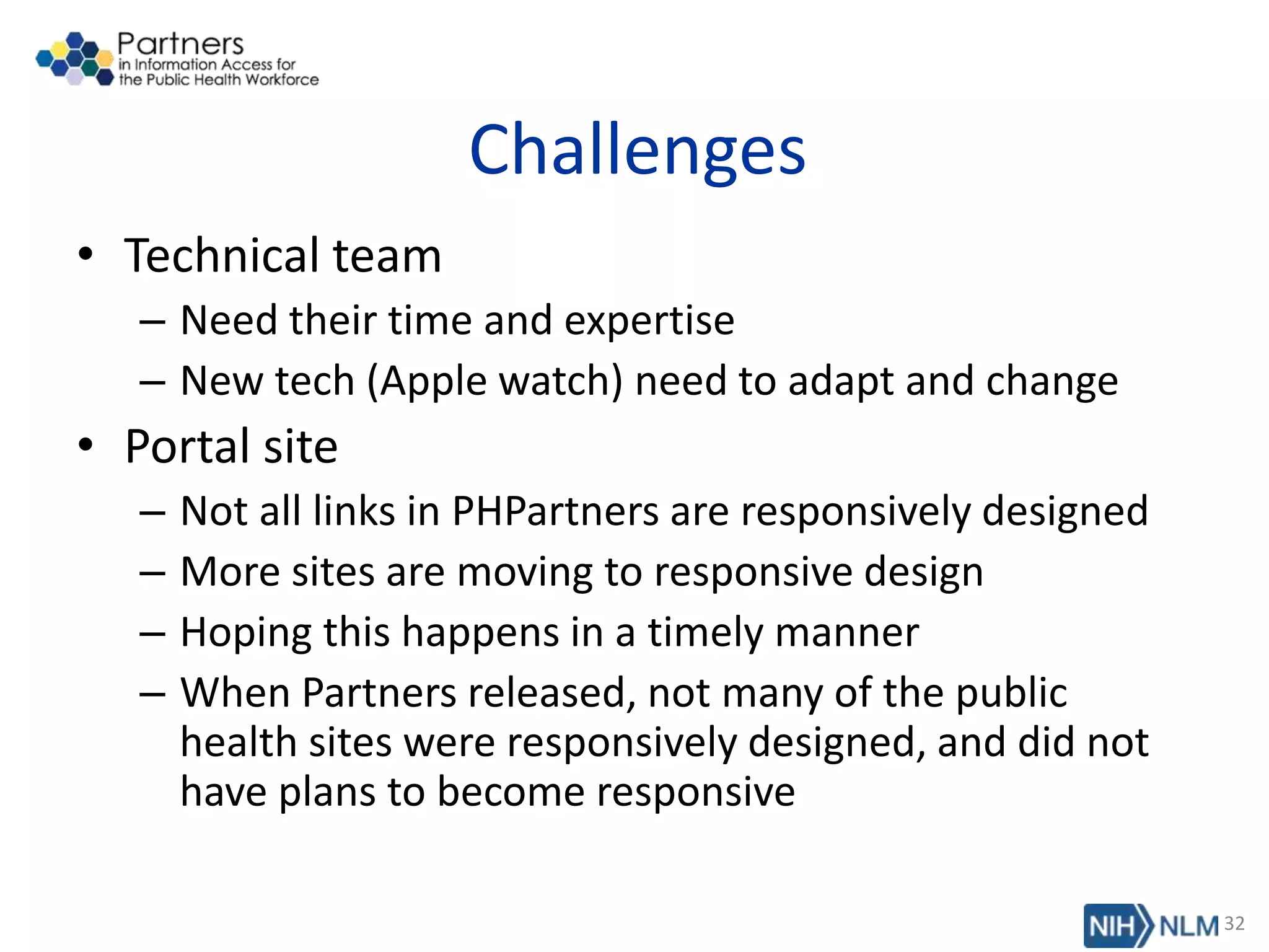 Challenges
• Technical team
– Need their time and expertise
– New tech (Apple watch) need to adapt and change
• Portal site
– Not all links in PHPartners are responsively designed
– More sites are moving to responsive design
– Hoping this happens in a timely manner
– When Partners released, not many of the public
health sites were responsively designed, and did not
have plans to become responsive
32
 