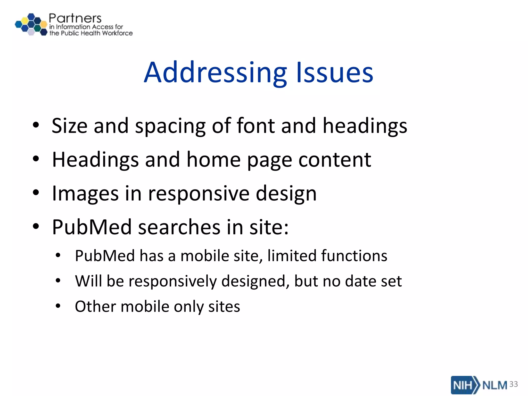 Addressing Issues
• Size and spacing of font and headings
• Headings and home page content
• Images in responsive design
• PubMed searches in site:
• PubMed has a mobile site, limited functions
• Will be responsively designed, but no date set
• Other mobile only sites
33
 